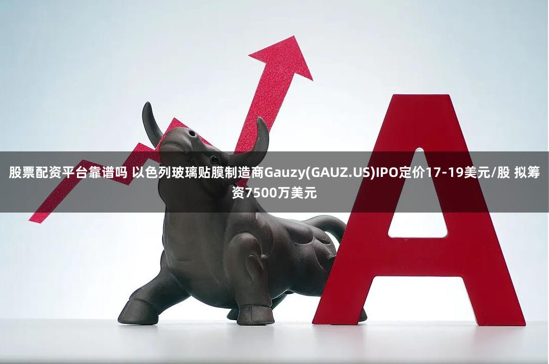 股票配资平台靠谱吗 以色列玻璃贴膜制造商Gauzy(GAUZ.US)IPO定价17-19美元/股 拟筹资7500万美元