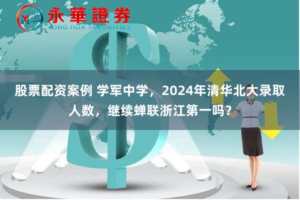 股票配资案例 学军中学，2024年清华北大录取人数，继续蝉联浙江第一吗？