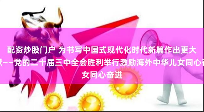 配资炒股门户 为书写中国式现代化时代新篇作出更大贡献——党的二十届三中全会胜利举行激励海外中华儿女同心奋进