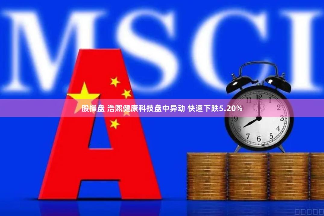 股操盘 浩熙健康科技盘中异动 快速下跌5.20%