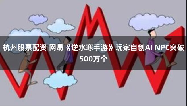 杭州股票配资 网易《逆水寒手游》玩家自创AI NPC突破500万个