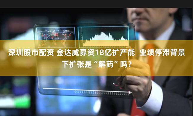 深圳股市配资 金达威募资18亿扩产能  业绩停滞背景下扩张是“解药”吗？