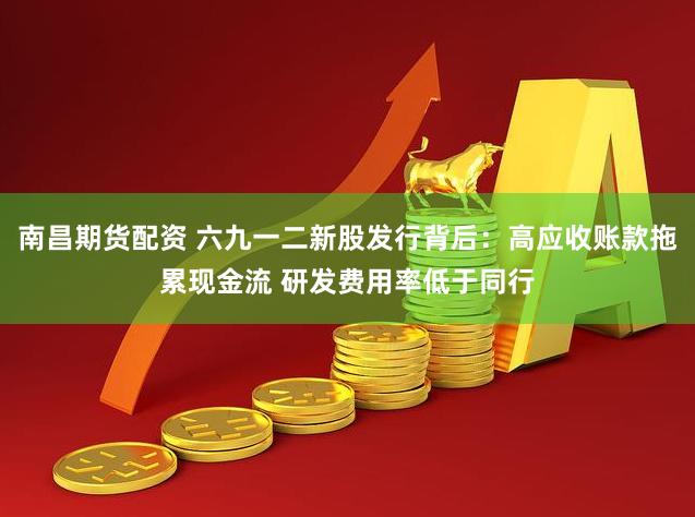 南昌期货配资 六九一二新股发行背后：高应收账款拖累现金流 研发费用率低于同行