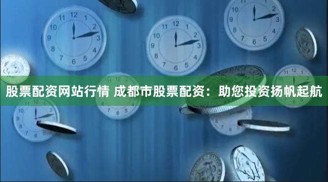 股票配资网站行情 成都市股票配资：助您投资扬帆起航