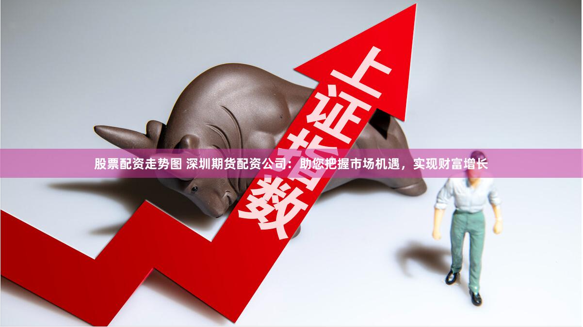 股票配资走势图 深圳期货配资公司:助您把握市场机遇,实现财富增长