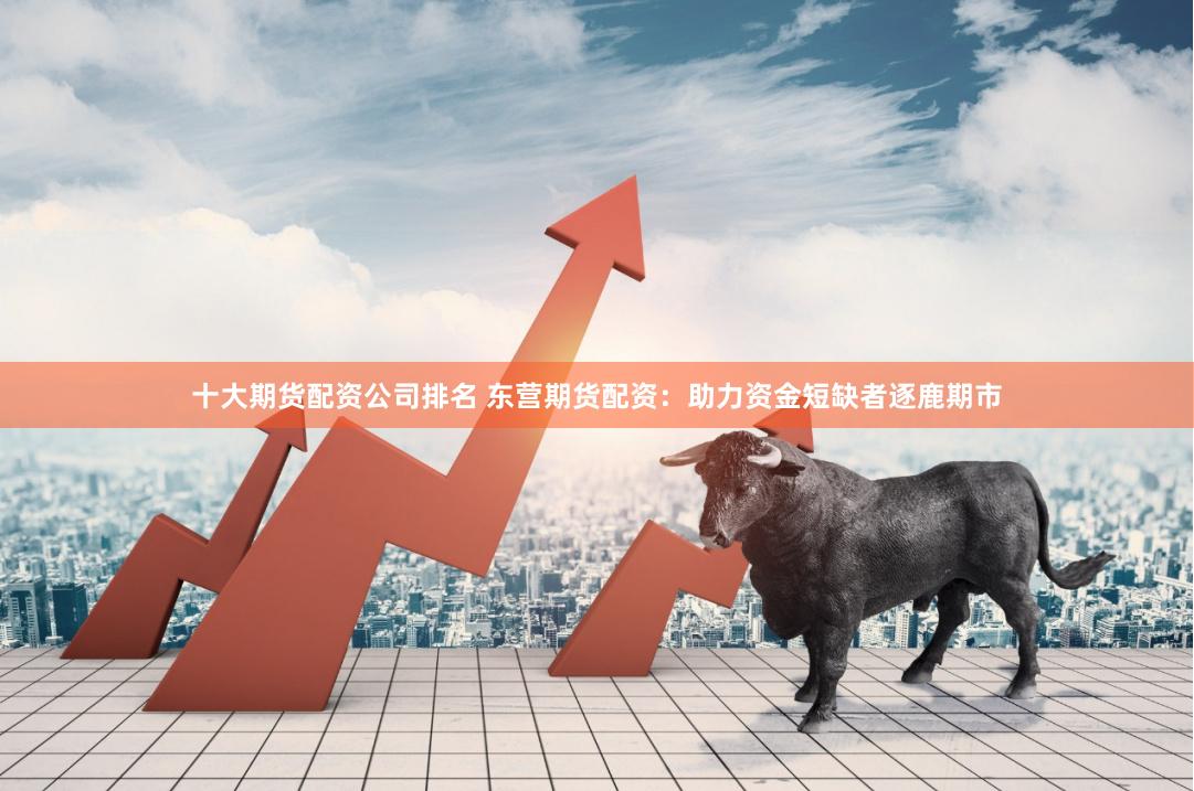 十大期货配资公司排名 东营期货配资:助力资金短缺者逐鹿期市