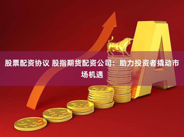 股票配资协议 股指期货配资公司:助力投资者撬动市场机遇